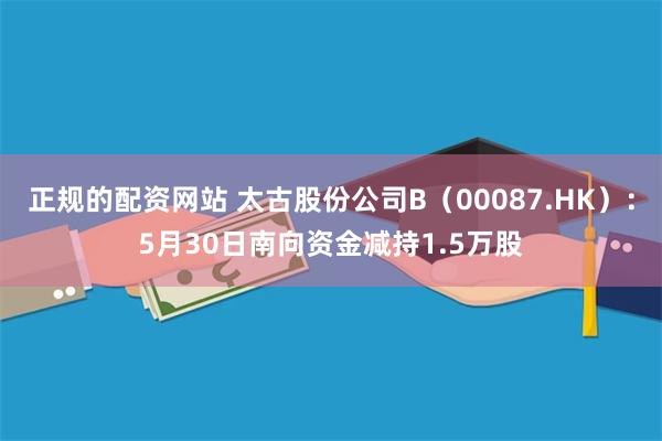 正规的配资网站 太古股份公司B（00087.HK）：5月30日南向资金减持1.5万股