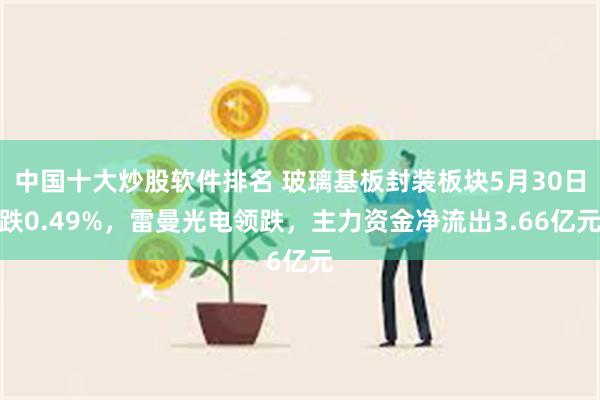 中国十大炒股软件排名 玻璃基板封装板块5月30日跌0.49%，雷曼光电领跌，主力资金净流出3.66亿元