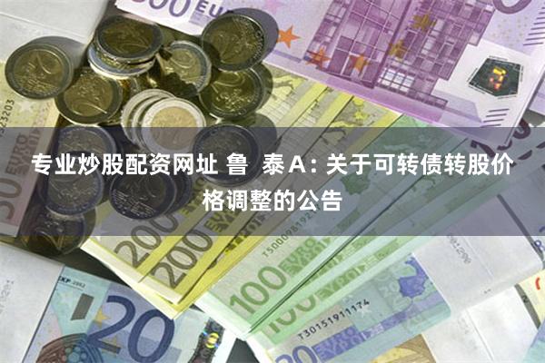 专业炒股配资网址 鲁 泰A: 关于可转债转股价格调整的公告