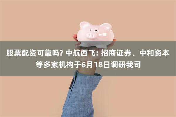 股票配资可靠吗? 中航西飞: 招商证券、中和资本等多家机构于6月18日调研我司