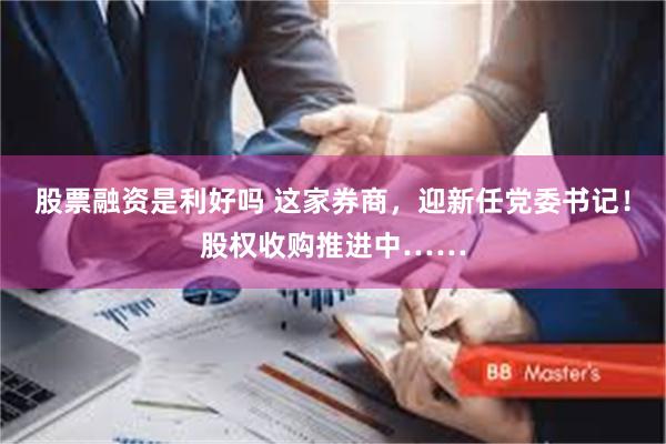 股票融资是利好吗 这家券商，迎新任党委书记！股权收购推进中……