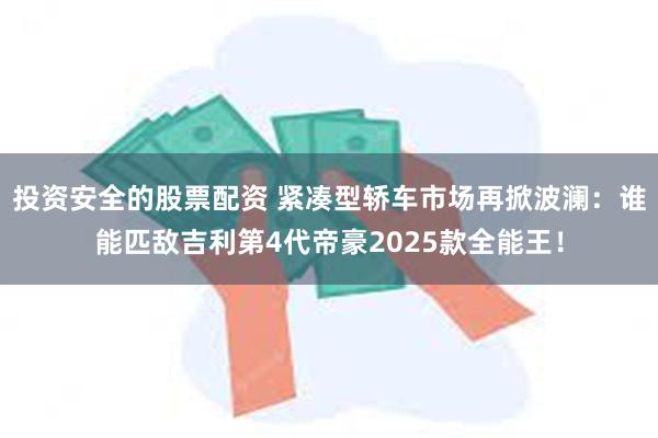 投资安全的股票配资 紧凑型轿车市场再掀波澜：谁能匹敌吉利第4代帝豪2025款全能王！