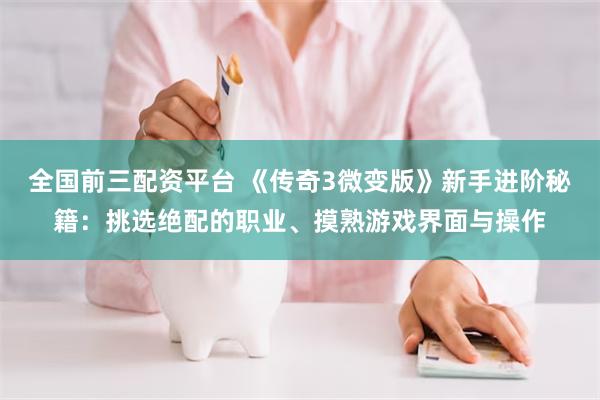全国前三配资平台 《传奇3微变版》新手进阶秘籍：挑选绝配的职业、摸熟游戏界面与操作