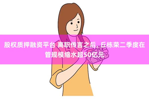 股权质押融资平台 离职传言之后, 丘栋荣二季度在管规模缩水超50亿元