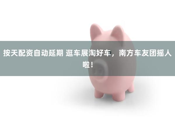 按天配资自动延期 逛车展淘好车，南方车友团摇人啦！
