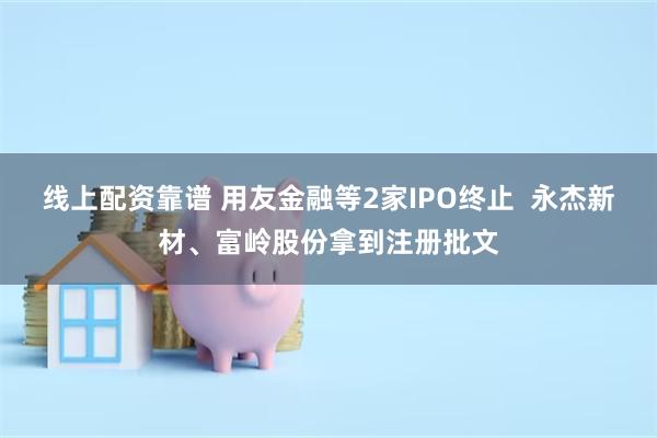 线上配资靠谱 用友金融等2家IPO终止  永杰新材、富岭股份拿到注册批文