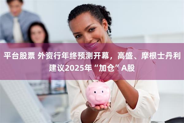 平台股票 外资行年终预测开幕，高盛、摩根士丹利建议2025年“加仓”A股