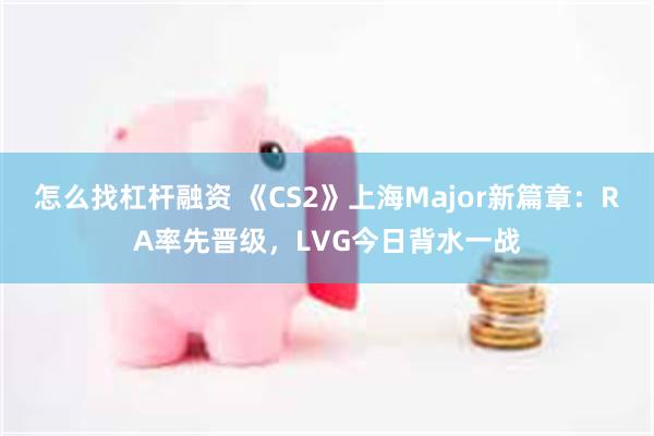 怎么找杠杆融资 《CS2》上海Major新篇章：RA率先晋级，LVG今日背水一战
