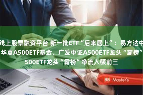 线上股票融资平台 新一批ETF“后来居上”：易方达中证A500ETF、华夏A500ETF基金、广发中证A500ETF龙头“霸榜”净流入额前三