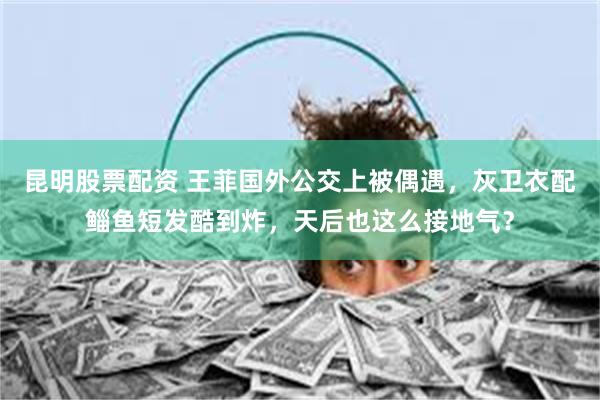 昆明股票配资 王菲国外公交上被偶遇，灰卫衣配鲻鱼短发酷到炸，天后也这么接地气？