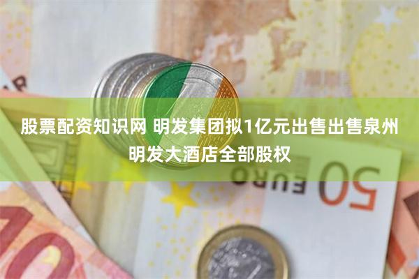 股票配资知识网 明发集团拟1亿元出售出售泉州明发大酒店全部股权