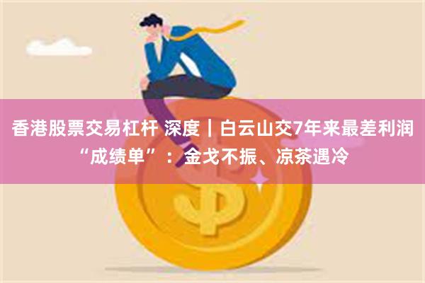 香港股票交易杠杆 深度｜白云山交7年来最差利润“成绩单” ：金戈不振、凉茶遇冷