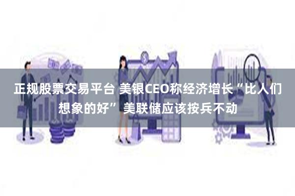 正规股票交易平台 美银CEO称经济增长“比人们想象的好” 美联储应该按兵不动
