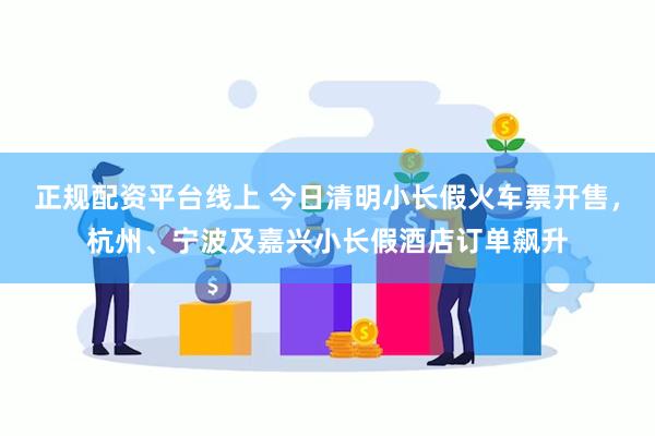 正规配资平台线上 今日清明小长假火车票开售，杭州、宁波及嘉兴小长假酒店订单飙升