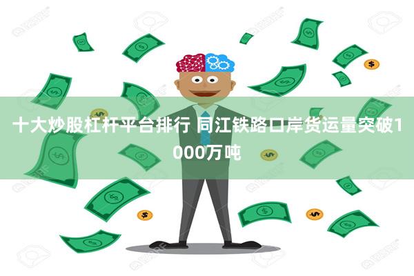 十大炒股杠杆平台排行 同江铁路口岸货运量突破1000万吨