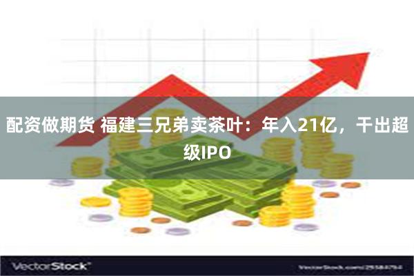 配资做期货 福建三兄弟卖茶叶：年入21亿，干出超级IPO