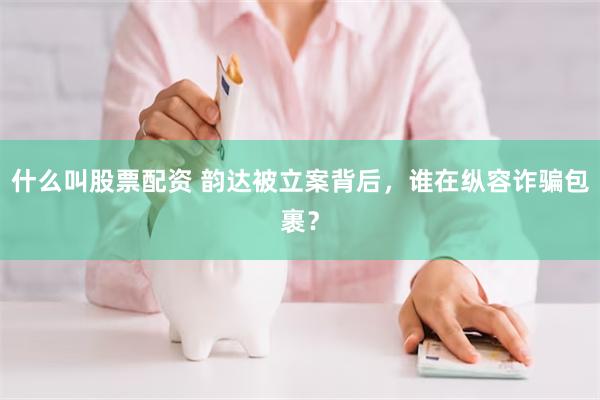 什么叫股票配资 韵达被立案背后，谁在纵容诈骗包裹？