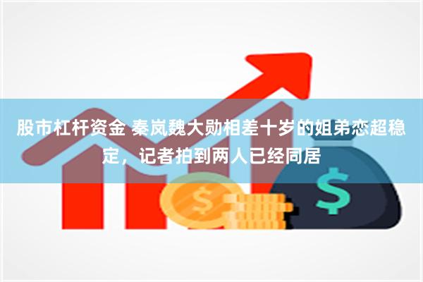股市杠杆资金 秦岚魏大勋相差十岁的姐弟恋超稳定，记者拍到两人已经同居