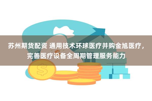 苏州期货配资 通用技术环球医疗并购金旭医疗，完善医疗设备全周期管理服务能力