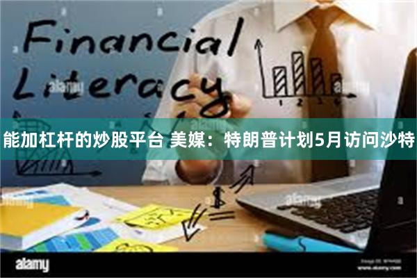 能加杠杆的炒股平台 美媒：特朗普计划5月访问沙特