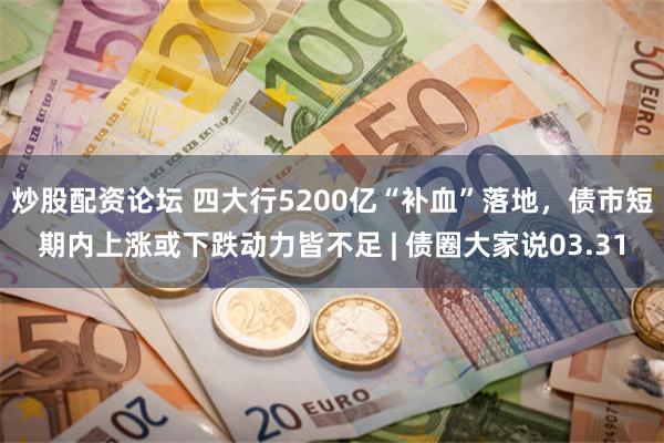 炒股配资论坛 四大行5200亿“补血”落地，债市短期内上涨或下跌动力皆不足 | 债圈大家说03.31