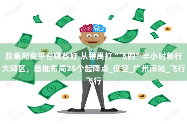 股票配资平台哪些好 从番禺打“飞的”半小时畅行大湾区，首批布局25个起降点_低空_广州南站_飞行