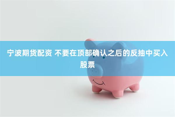 宁波期货配资 不要在顶部确认之后的反抽中买入股票