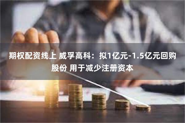 期权配资线上 威孚高科：拟1亿元-1.5亿元回购股份 用于减少注册资本