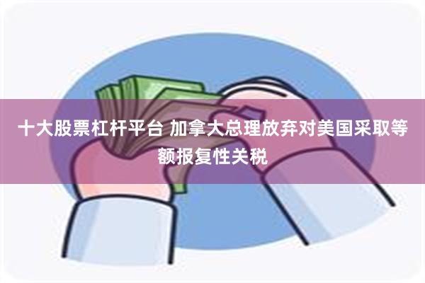 十大股票杠杆平台 加拿大总理放弃对美国采取等额报复性关税
