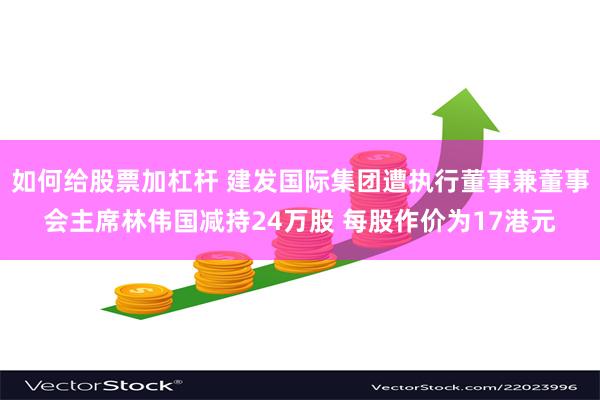 如何给股票加杠杆 建发国际集团遭执行董事兼董事会主席林伟国减持24万股 每股作价为17港元