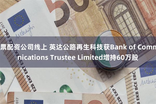 股票配资公司线上 英达公路再生科技获Bank of Communications Trustee Limited增持60万股