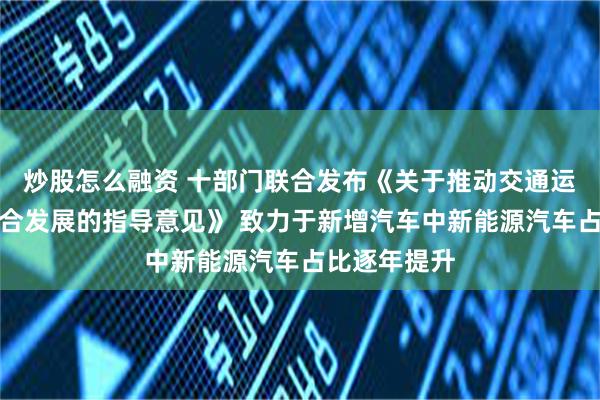 炒股怎么融资 十部门联合发布《关于推动交通运输与能源融合发展的指导意见》 致力于新增汽车中新能源汽车占比逐年提升