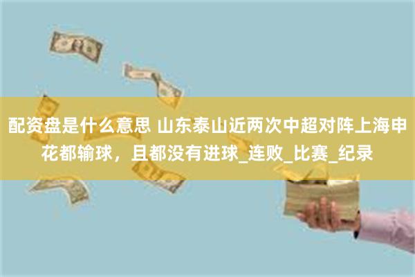 配资盘是什么意思 山东泰山近两次中超对阵上海申花都输球，且都没有进球_连败_比赛_纪录