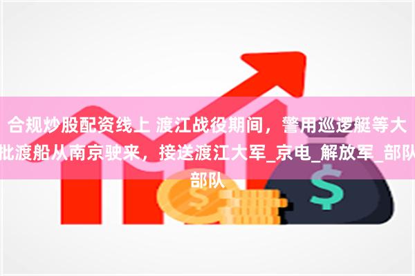 合规炒股配资线上 渡江战役期间，警用巡逻艇等大批渡船从南京驶来，接送渡江大军_京电_解放军_部队