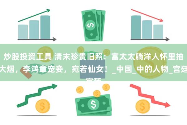 炒股投资工具 清末珍贵旧照：富太太躺洋人怀里抽大烟，李鸿章宠妾，宛若仙女！_中国_中的人物_宫廷