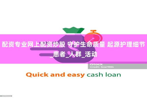 配资专业网上配资炒股 守护生命质量 起源护理细节_患者_人群_活动