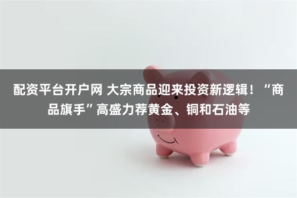 配资平台开户网 大宗商品迎来投资新逻辑！“商品旗手”高盛力荐黄金、铜和石油等