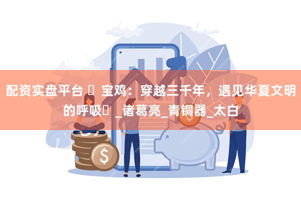 配资实盘平台 ‌宝鸡：穿越三千年，遇见华夏文明的呼吸‌_诸葛亮_青铜器_太白