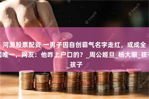 河源股票配资 一男子因自创霸气名字走红，或成全国唯一，网友：他咋上户口的？_周公姬旦_杨大眼_孩子
