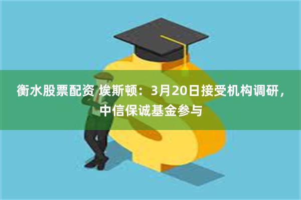 衡水股票配资 埃斯顿：3月20日接受机构调研，中信保诚基金参与
