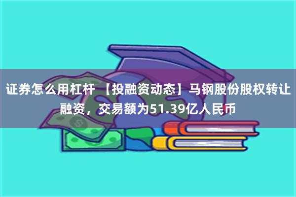 证券怎么用杠杆 【投融资动态】马钢股份股权转让融资，交易额为51.39亿人民币