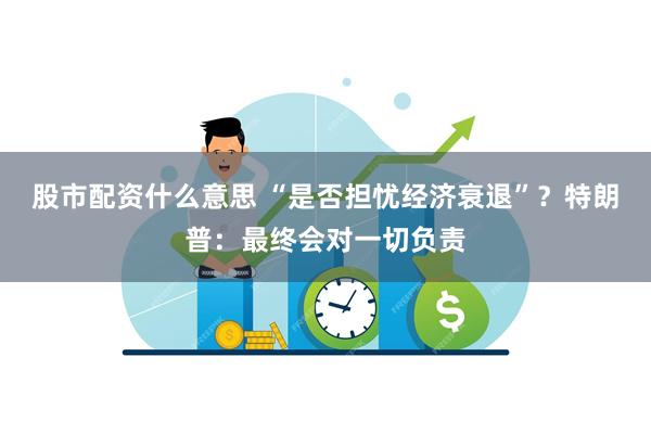 股市配资什么意思 “是否担忧经济衰退”？特朗普：最终会对一切负责