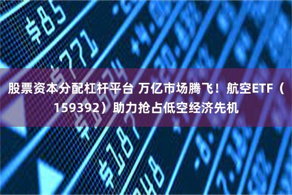 股票资本分配杠杆平台 万亿市场腾飞！航空ETF（159392）助力抢占低空经济先机