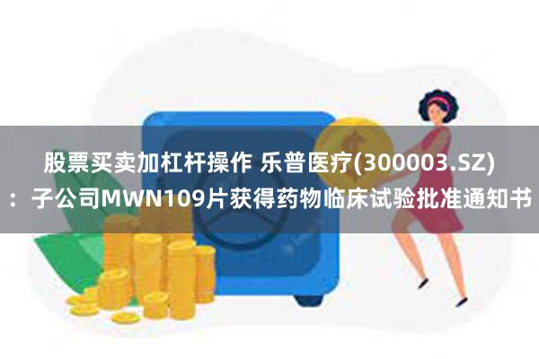 股票买卖加杠杆操作 乐普医疗(300003.SZ)：子公司MWN109片获得药物临床试验批准通知书