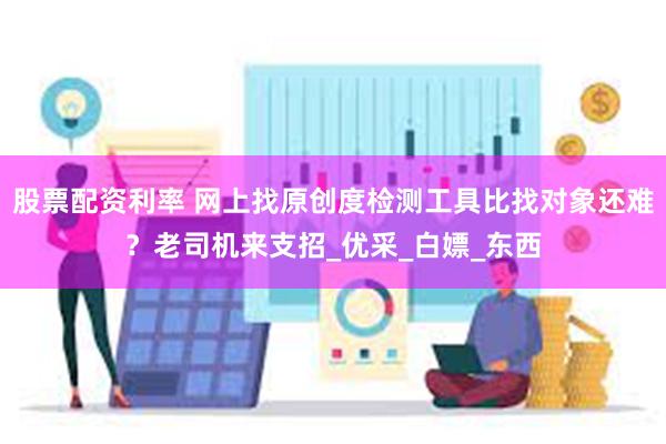 股票配资利率 网上找原创度检测工具比找对象还难？老司机来支招_优采_白嫖_东西