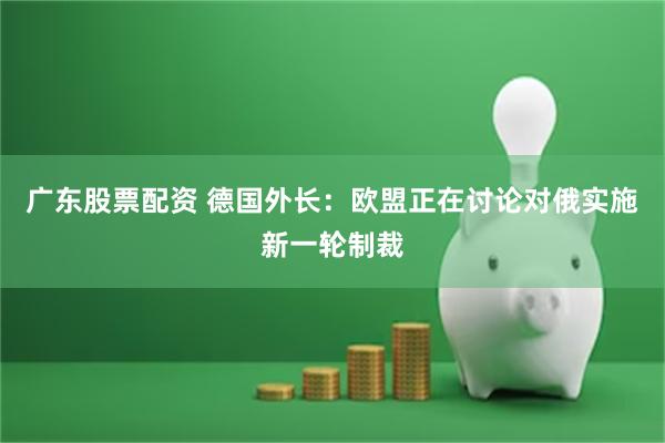 广东股票配资 德国外长：欧盟正在讨论对俄实施新一轮制裁