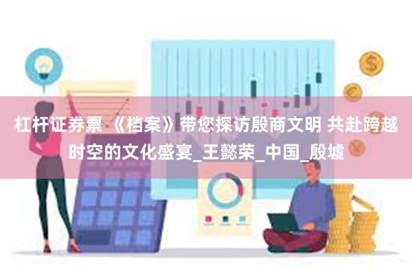 杠杆证券票 《档案》带您探访殷商文明 共赴跨越时空的文化盛宴_王懿荣_中国_殷墟