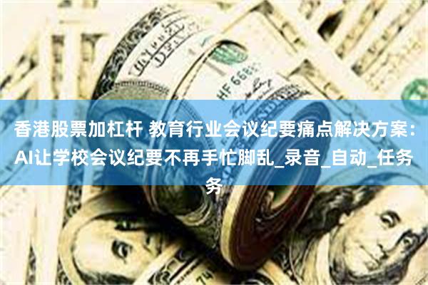 香港股票加杠杆 教育行业会议纪要痛点解决方案：AI让学校会议纪要不再手忙脚乱_录音_自动_任务