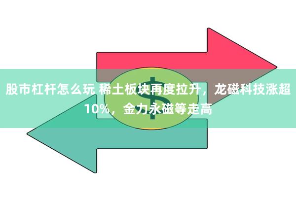 股市杠杆怎么玩 稀土板块再度拉升，龙磁科技涨超10%，金力永磁等走高