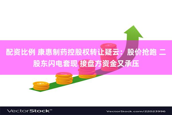 配资比例 康惠制药控股权转让疑云：股价抢跑 二股东闪电套现 接盘方资金又承压